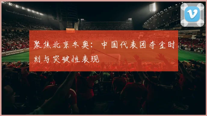 聚焦北京冬奥：中国代表团夺金时刻与突破性表现