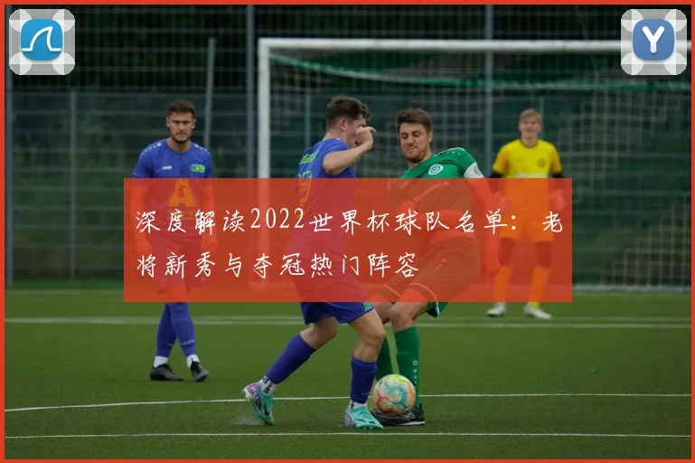 深度解读2022世界杯球队名单：老将新秀与夺冠热门阵容