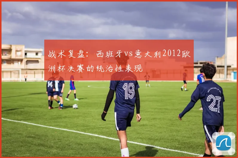 战术复盘:西班牙vs意大利2012欧洲杯决赛的统治性表现