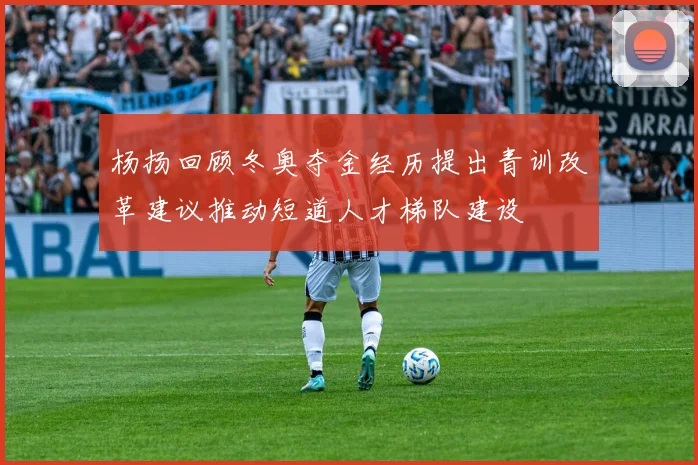 杨扬回顾冬奥夺金经历提出青训改革建议推动短道人才梯队建设