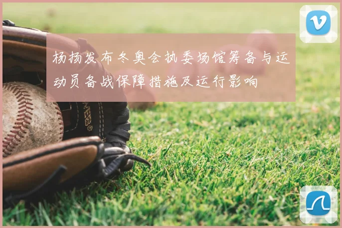 杨扬发布冬奥会执委场馆筹备与运动员备战保障措施及运行影响