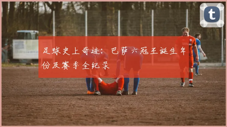 足球史上奇迹：巴萨六冠王诞生年份及赛季全纪录