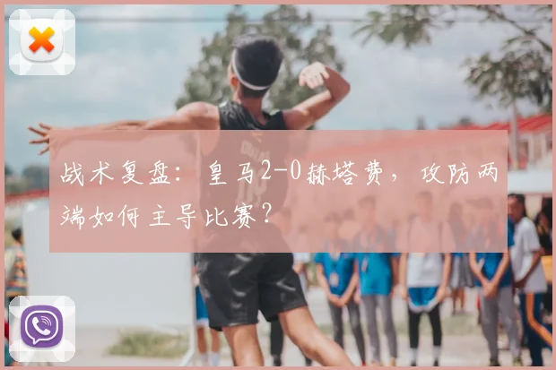 战术复盘：皇马2-0赫塔费，攻防两端如何主导比赛？